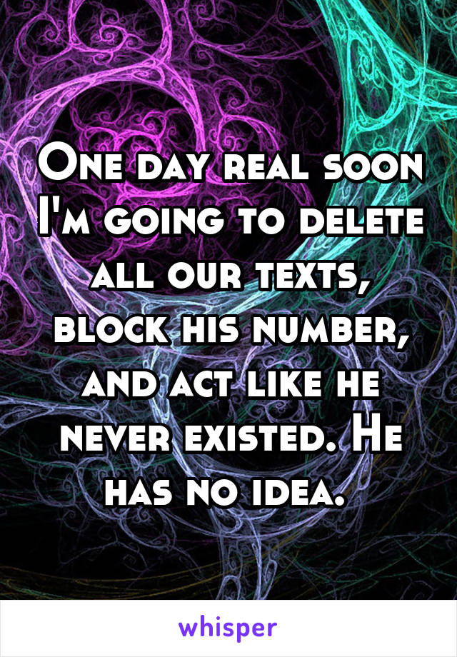 One day real soon I'm going to delete all our texts, block his number, and act like he never existed. He has no idea. 