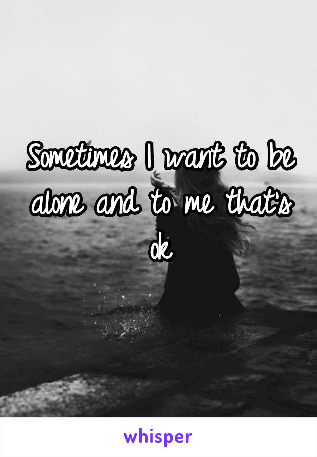 Sometimes I want to be alone and to me that's ok
