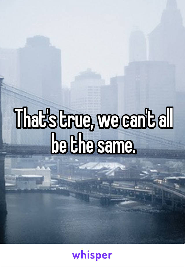 That's true, we can't all be the same.