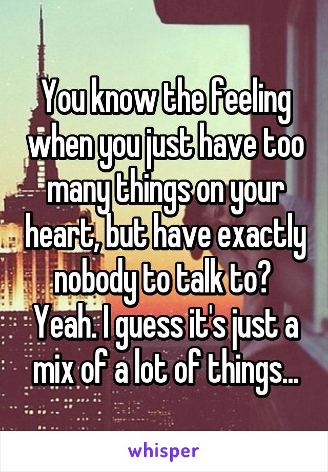 You know the feeling when you just have too many things on your heart, but have exactly nobody to talk to? 
Yeah. I guess it's just a mix of a lot of things...