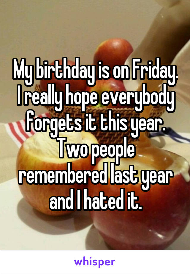 My birthday is on Friday. I really hope everybody forgets it this year. Two people remembered last year and I hated it.