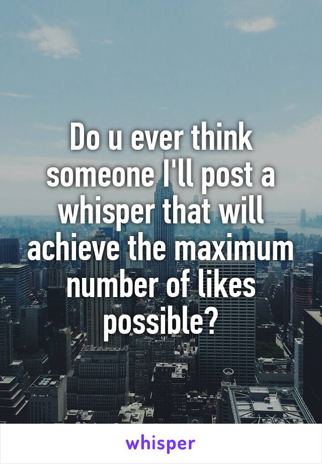 Do u ever think someone I'll post a whisper that will achieve the maximum number of likes possible?