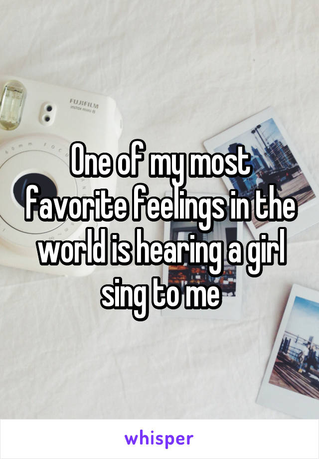 One of my most favorite feelings in the world is hearing a girl sing to me