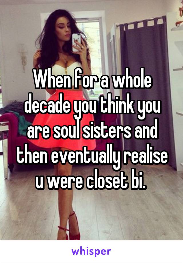 When for a whole decade you think you are soul sisters and then eventually realise u were closet bi. 