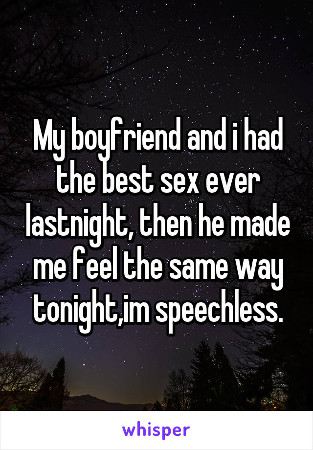 My boyfriend and i had the best sex ever lastnight, then he made me feel the same way tonight,im speechless.