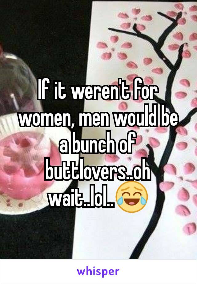 If it weren't for women, men would be a bunch of buttlovers..oh wait..lol..😂