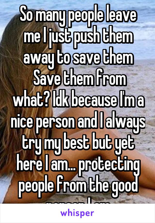 So many people leave me I just push them away to save them
 Save them from what? Idk because I'm a nice person and I always try my best but yet here I am... protecting people from the good person I am