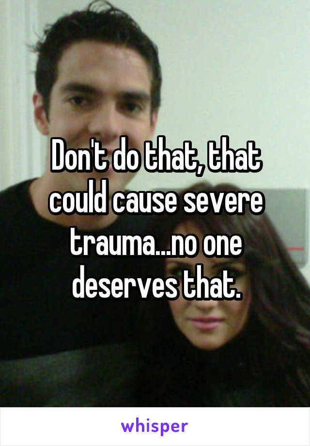 Don't do that, that could cause severe trauma...no one deserves that.