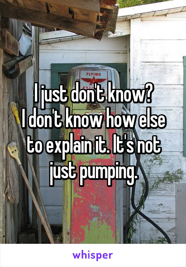 I just don't know?
I don't know how else to explain it. It's not just pumping.