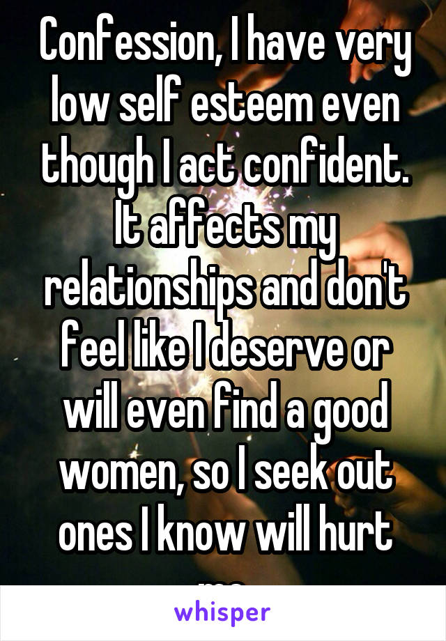 Confession, I have very low self esteem even though I act confident. It affects my relationships and don't feel like I deserve or will even find a good women, so I seek out ones I know will hurt me.