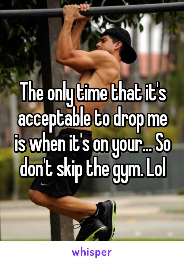 The only time that it's acceptable to drop me is when it's on your... So don't skip the gym. Lol