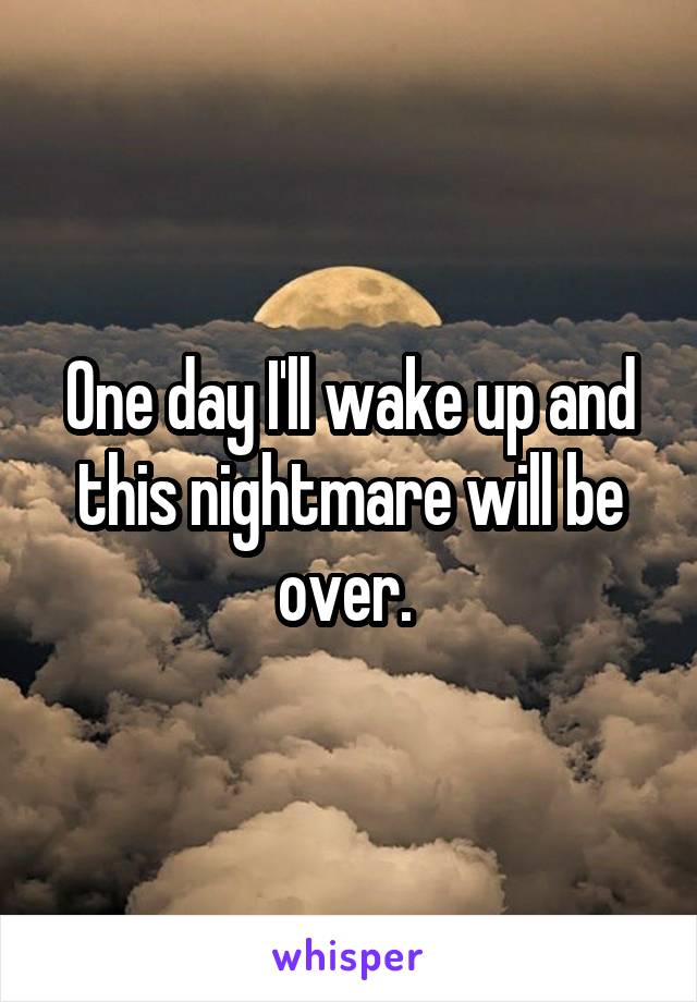 One day I'll wake up and this nightmare will be over. 