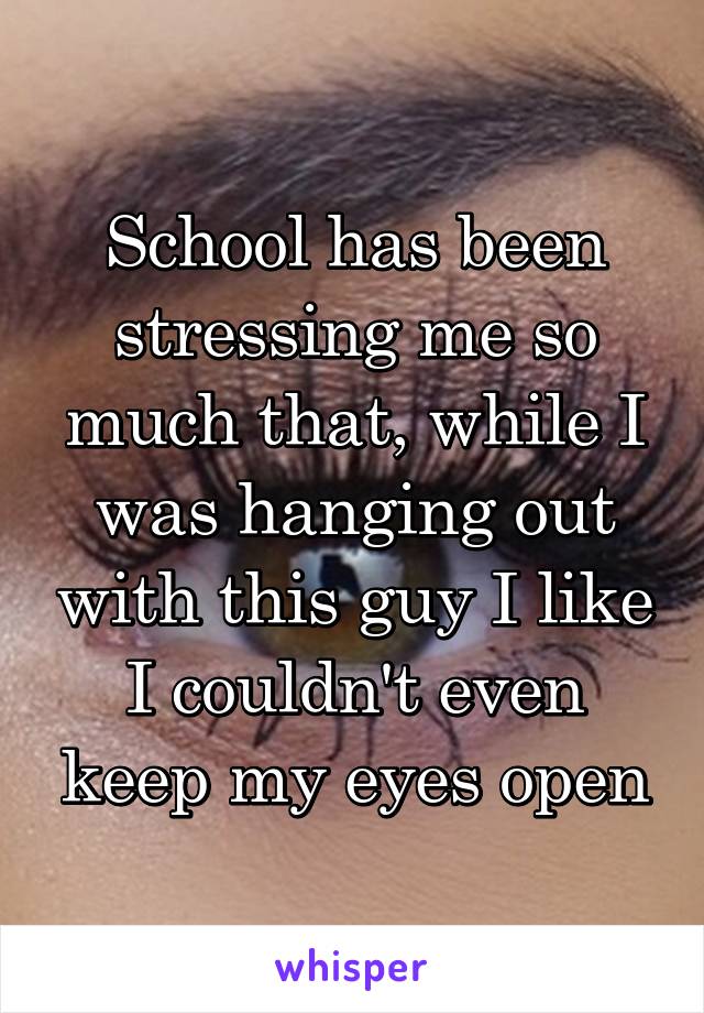 School has been stressing me so much that, while I was hanging out with this guy I like I couldn't even keep my eyes open