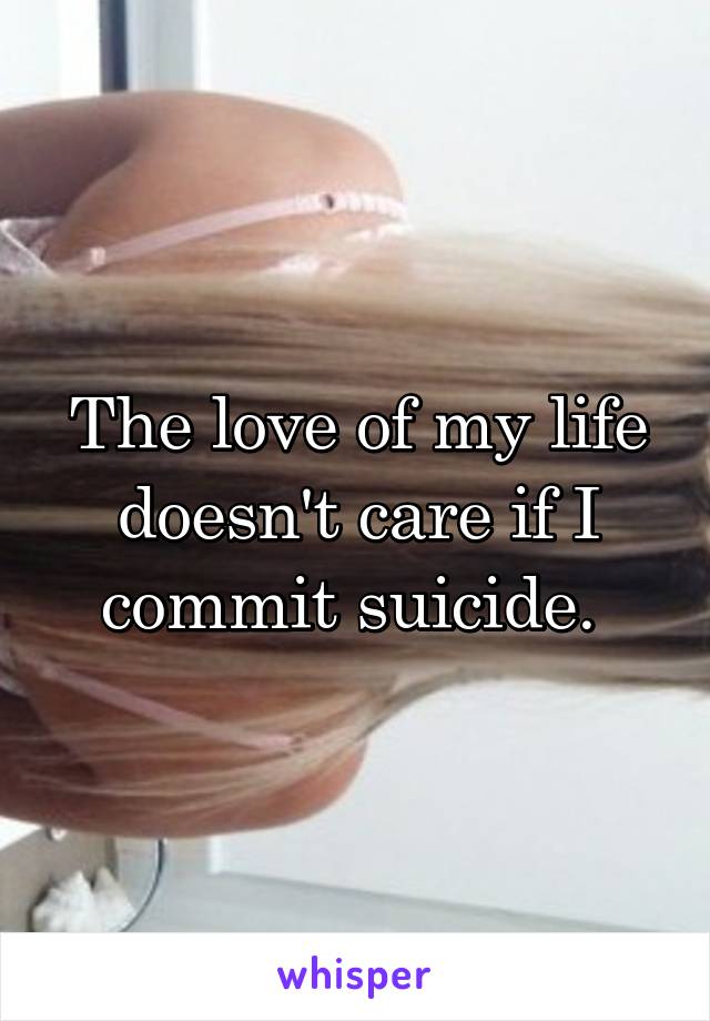 The love of my life doesn't care if I commit suicide. 