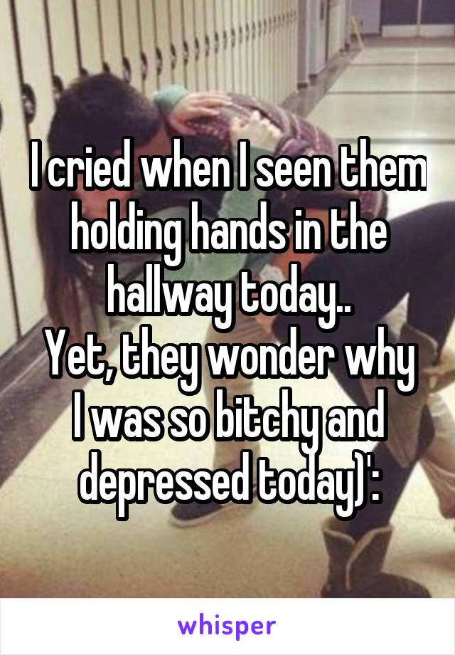 I cried when I seen them holding hands in the hallway today..
Yet, they wonder why I was so bitchy and depressed today)':