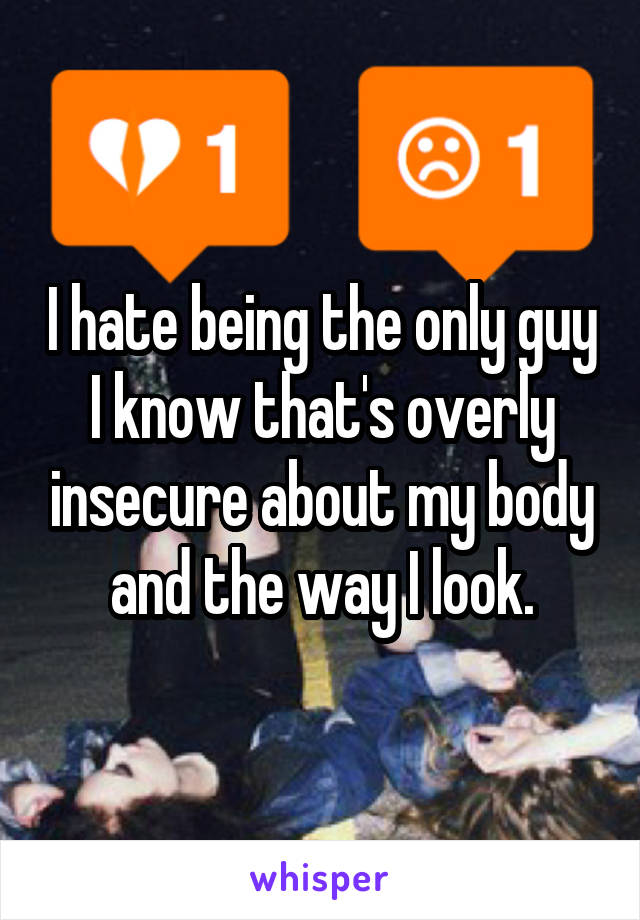 I hate being the only guy I know that's overly insecure about my body and the way I look.