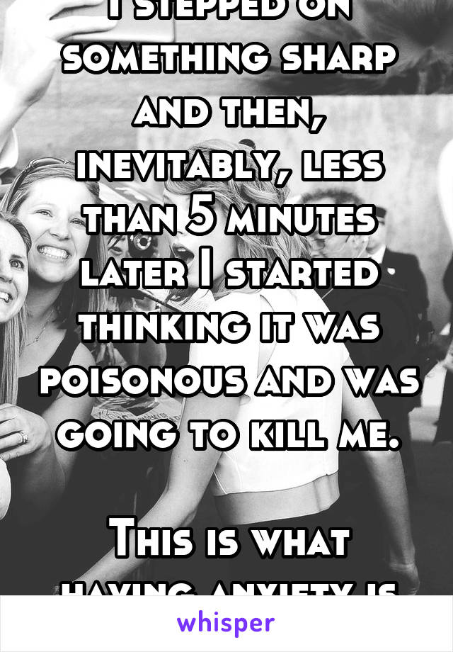 I stepped on something sharp and then, inevitably, less than 5 minutes later I started thinking it was poisonous and was going to kill me.

This is what having anxiety is like.