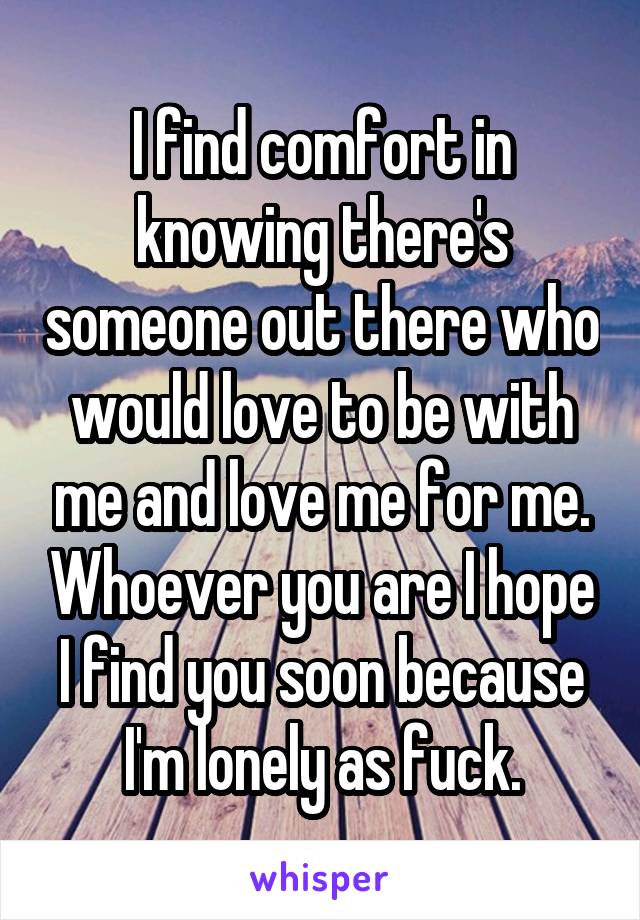 I find comfort in knowing there's someone out there who would love to be with me and love me for me. Whoever you are I hope I find you soon because I'm lonely as fuck.