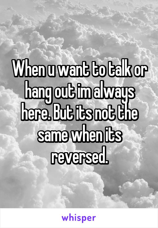 When u want to talk or hang out im always here. But its not the same when its reversed.