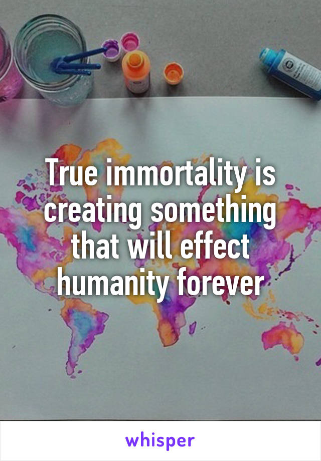 True immortality is creating something that will effect humanity forever