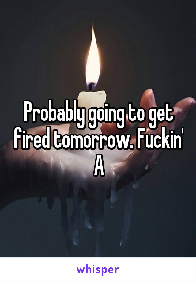 Probably going to get fired tomorrow. Fuckin' A