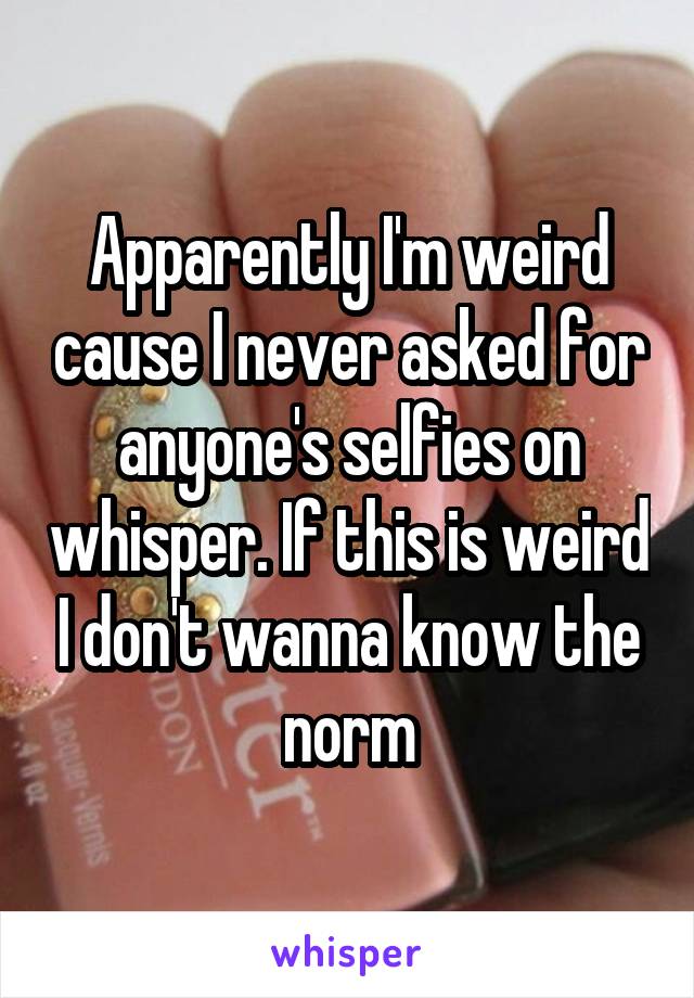 Apparently I'm weird cause I never asked for anyone's selfies on whisper. If this is weird I don't wanna know the norm