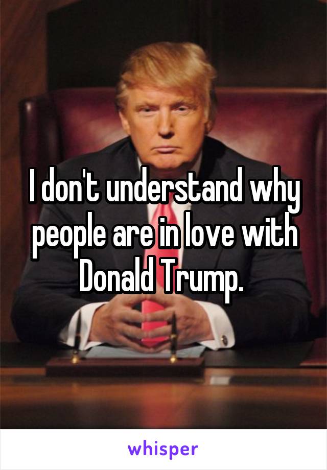 I don't understand why people are in love with Donald Trump. 