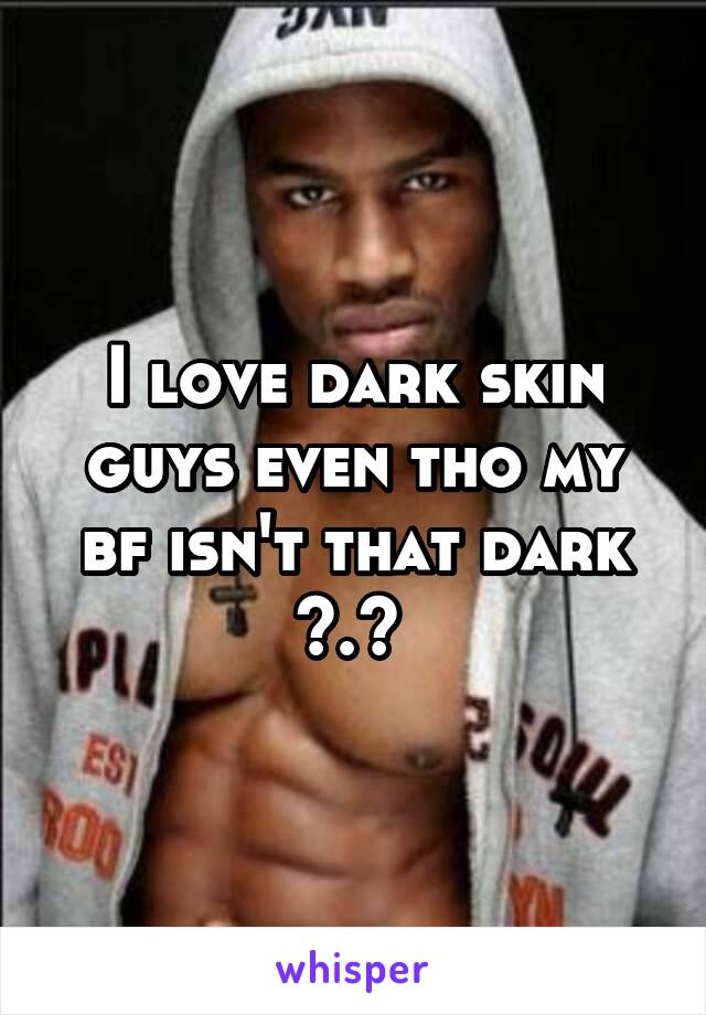 I love dark skin guys even tho my bf isn't that dark >.< 