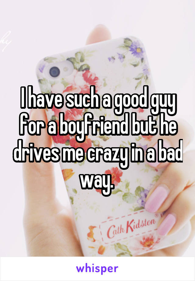 I have such a good guy for a boyfriend but he drives me crazy in a bad way. 