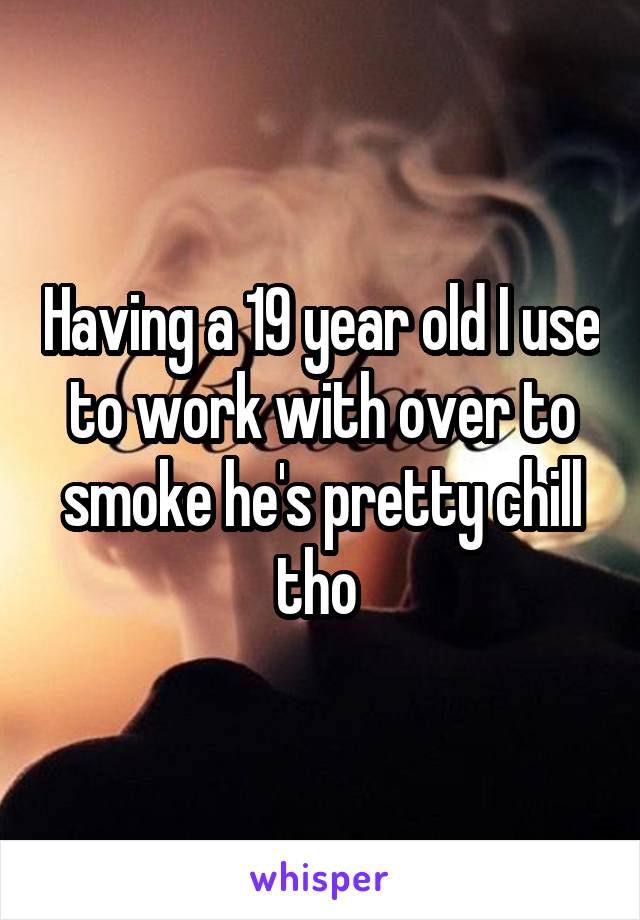 Having a 19 year old I use to work with over to smoke he's pretty chill tho 