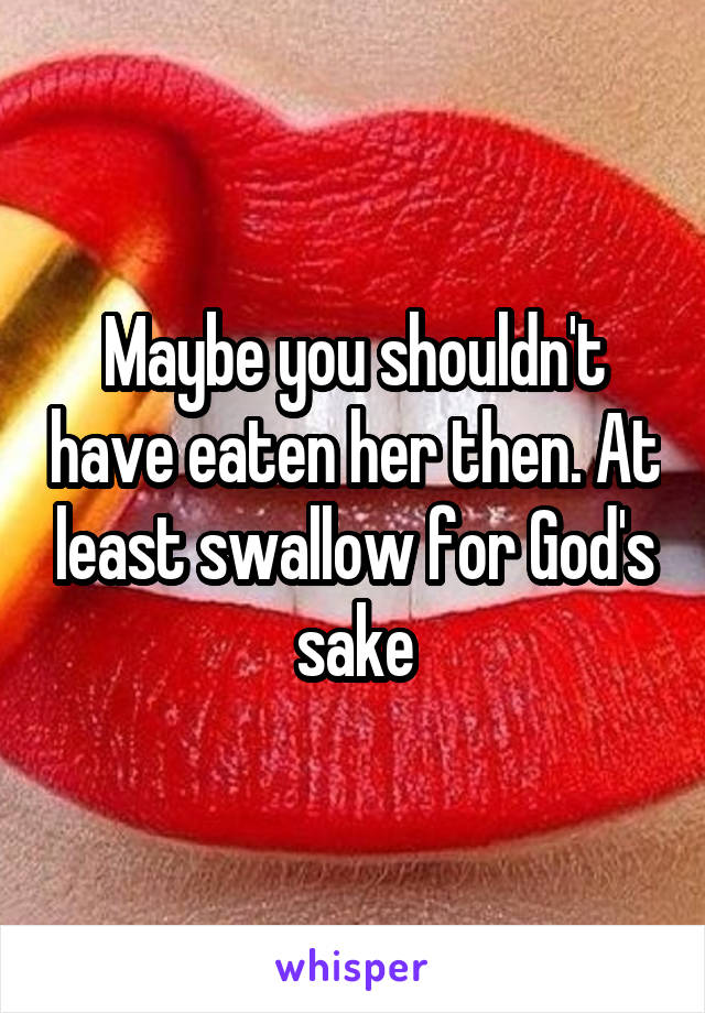 Maybe you shouldn't have eaten her then. At least swallow for God's sake