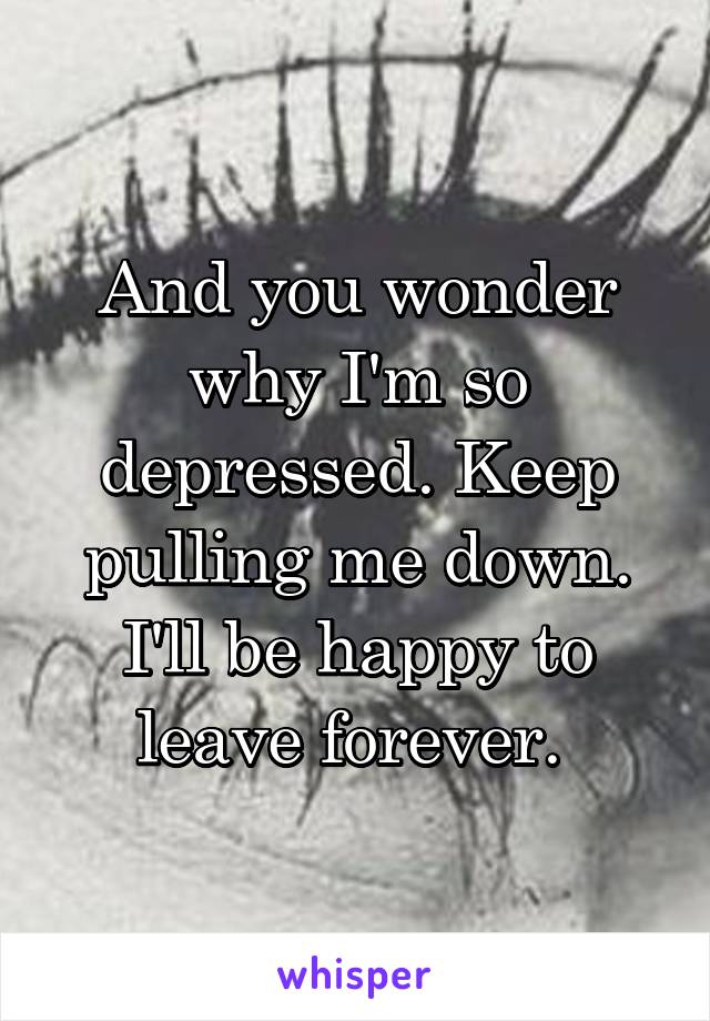 And you wonder why I'm so depressed. Keep pulling me down. I'll be happy to leave forever. 