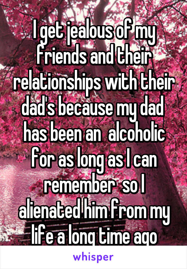 I get jealous of my friends and their relationships with their dad's because my dad  has been an  alcoholic for as long as I can remember  so I alienated him from my life a long time ago