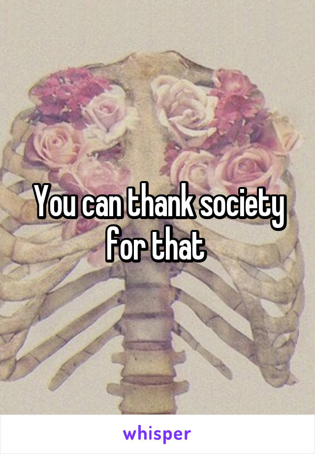 You can thank society for that 