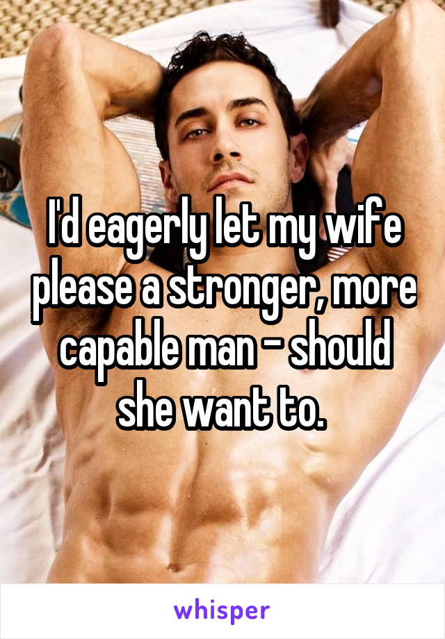 I'd eagerly let my wife please a stronger, more capable man - should she want to. 