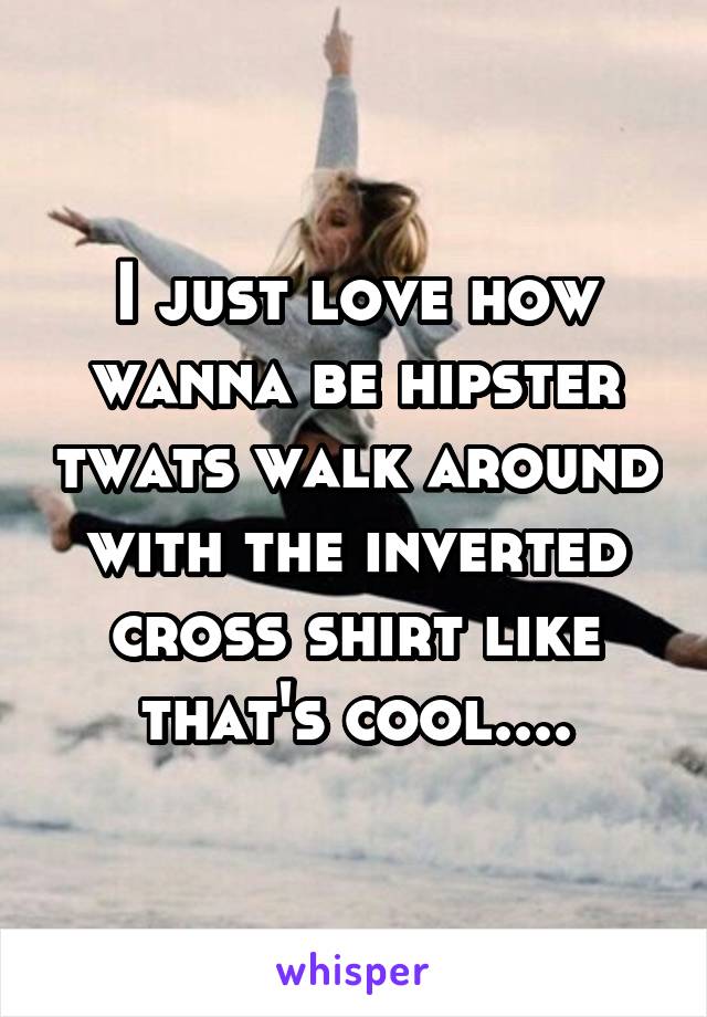 I just love how wanna be hipster twats walk around with the inverted cross shirt like that's cool....