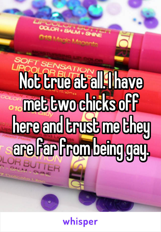 Not true at all. I have met two chicks off here and trust me they are far from being gay.