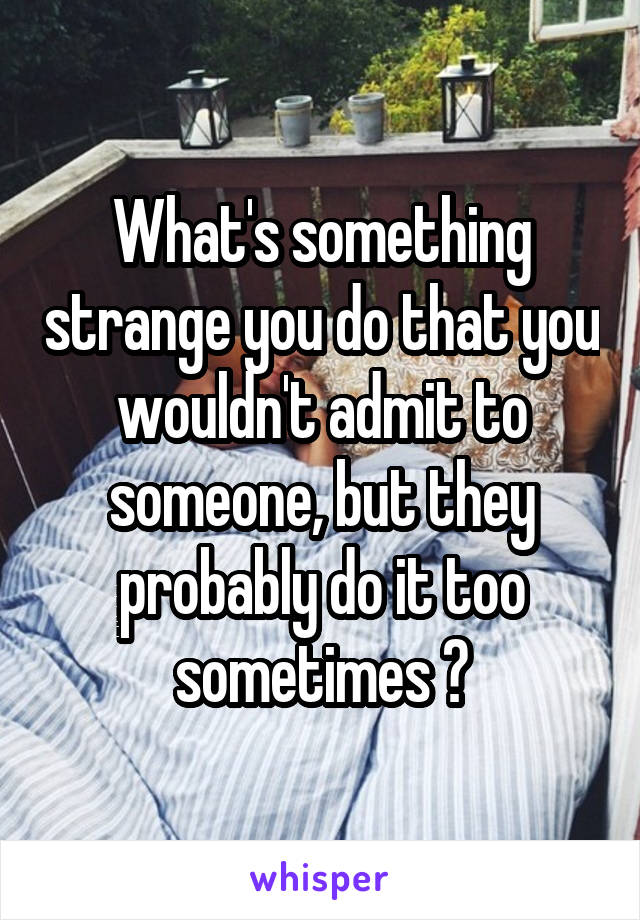 What's something strange you do that you wouldn't admit to someone, but they probably do it too sometimes ?