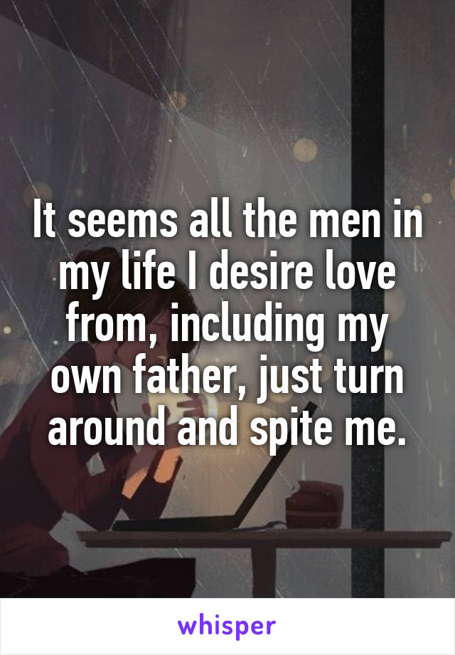 It seems all the men in my life I desire love from, including my own father, just turn around and spite me.