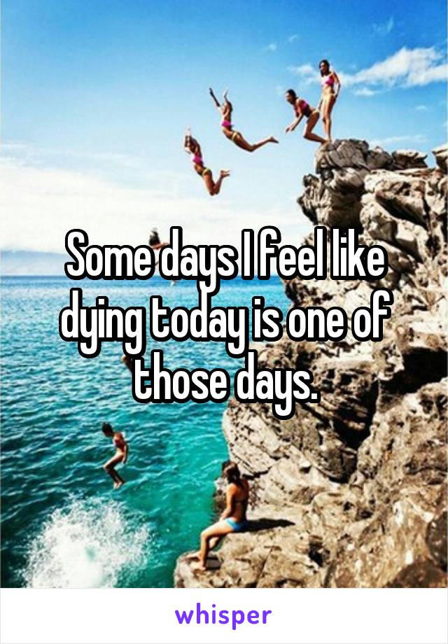 Some days I feel like dying today is one of those days.