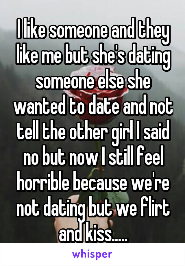 I like someone and they like me but she's dating someone else she wanted to date and not tell the other girl I said no but now I still feel horrible because we're not dating but we flirt and kiss.....