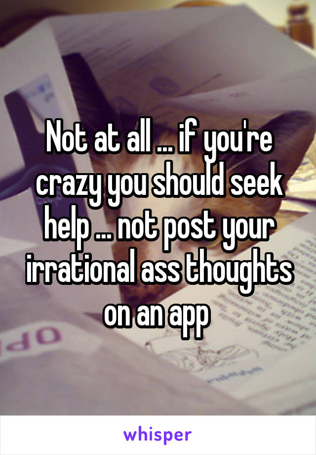 Not at all ... if you're crazy you should seek help ... not post your irrational ass thoughts on an app 