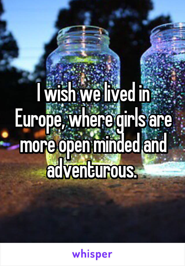 I wish we lived in Europe, where girls are more open minded and adventurous. 