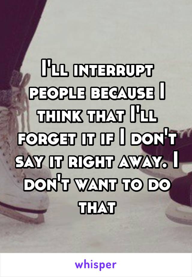 I'll interrupt people because I think that I'll forget it if I don't say it right away. I don't want to do that