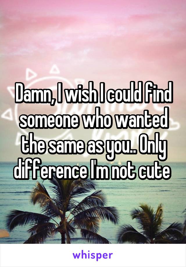 Damn, I wish I could find someone who wanted the same as you.. Only difference I'm not cute 