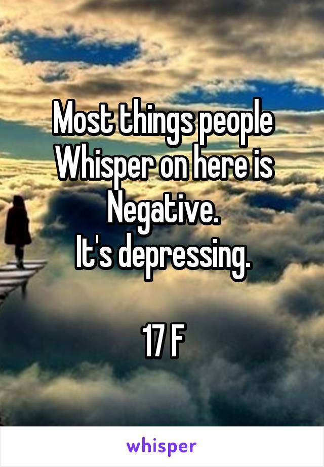 Most things people Whisper on here is Negative.
It's depressing.

17 F