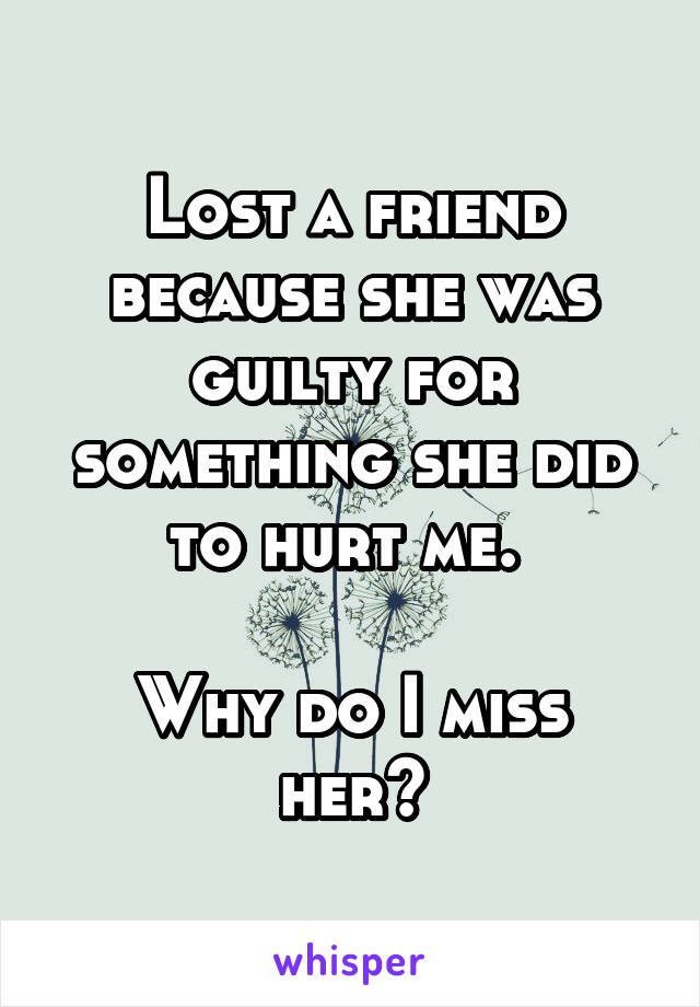 Lost a friend because she was guilty for something she did to hurt me. 

Why do I miss her?