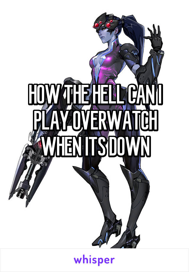 HOW THE HELL CAN I PLAY OVERWATCH WHEN ITS DOWN
