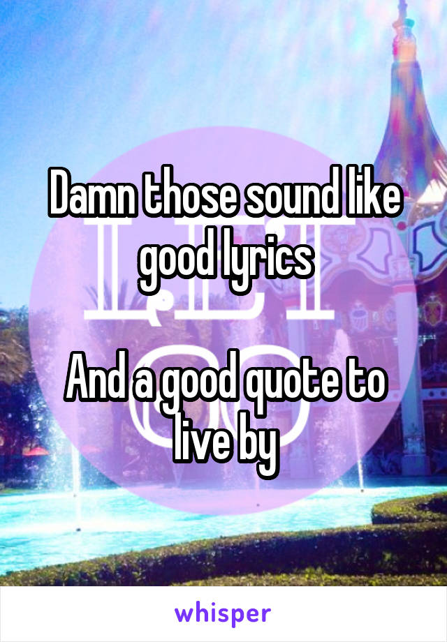 Damn those sound like good lyrics

And a good quote to live by