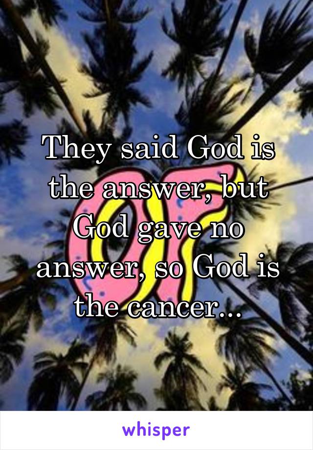 They said God is the answer, but God gave no answer, so God is the cancer...